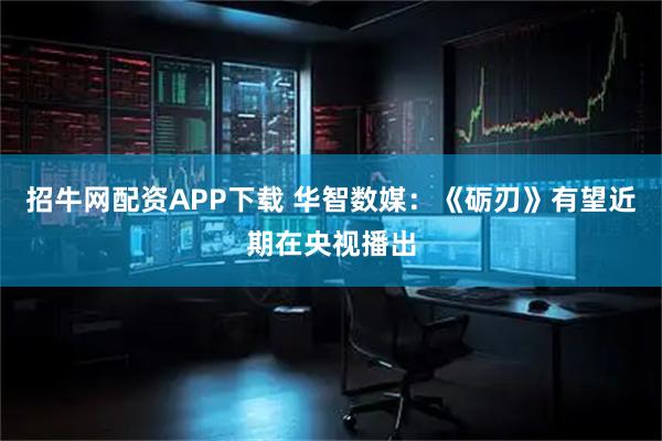 招牛网配资APP下载 华智数媒：《砺刃》有望近期在央视播出