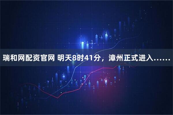 瑞和网配资官网 明天8时41分，漳州正式进入……