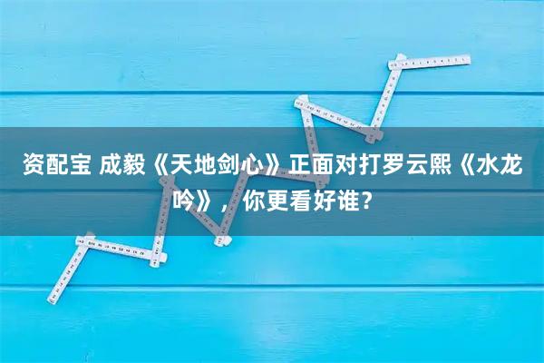 资配宝 成毅《天地剑心》正面对打罗云熙《水龙吟》，你更看好谁？