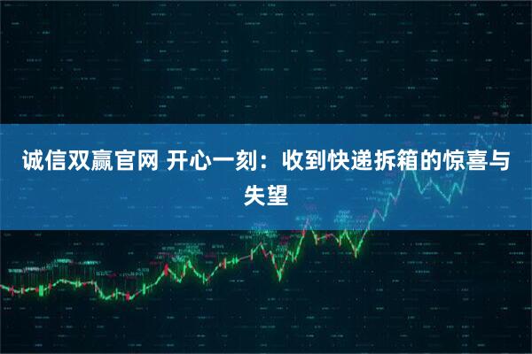 诚信双赢官网 开心一刻：收到快递拆箱的惊喜与失望