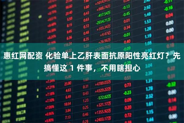 惠红网配资 化验单上乙肝表面抗原阳性亮红灯？先搞懂这 1 件事，不用瞎担心