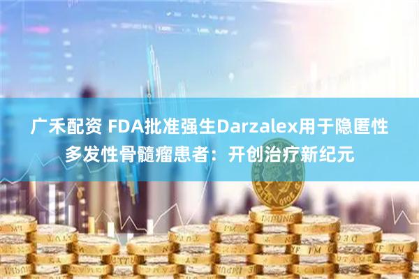 广禾配资 FDA批准强生Darzalex用于隐匿性多发性骨髓瘤患者：开创治疗新纪元