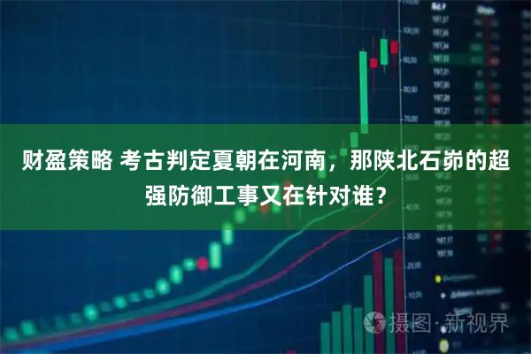 财盈策略 考古判定夏朝在河南,那陕北石峁的超强防御工事又在针对谁?