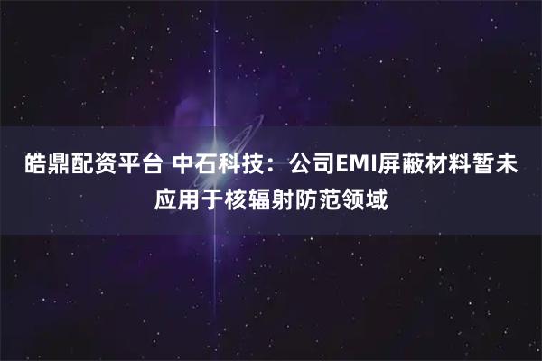 皓鼎配资平台 中石科技：公司EMI屏蔽材料暂未应用于核辐射防范领域