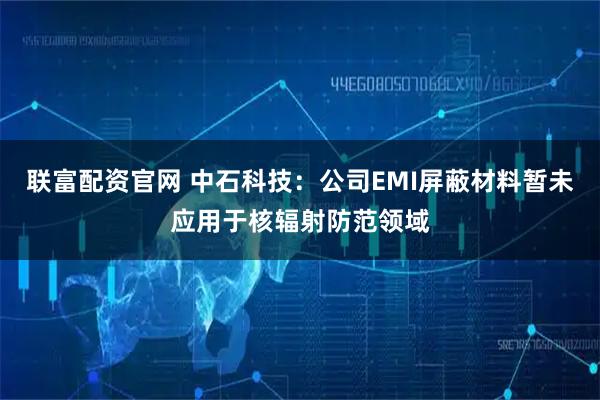 联富配资官网 中石科技：公司EMI屏蔽材料暂未应用于核辐射防范领域