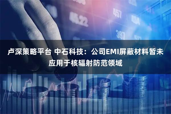 卢深策略平台 中石科技：公司EMI屏蔽材料暂未应用于核辐射防范领域