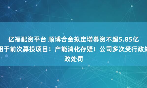 亿福配资平台 顺博合金拟定增募资不超5.85亿元用于前次募投项目!产能消化存疑!公司多次受行政处罚