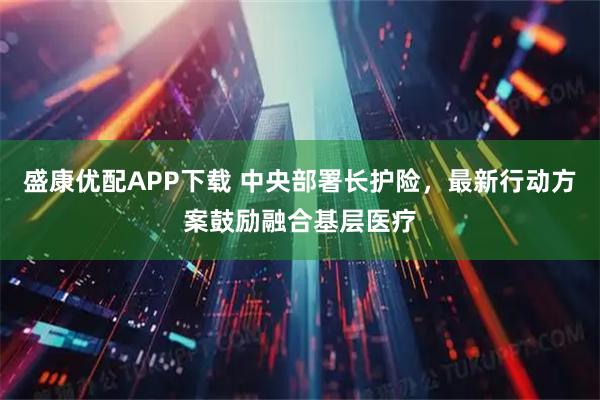 盛康优配APP下载 中央部署长护险，最新行动方案鼓励融合基层医疗
