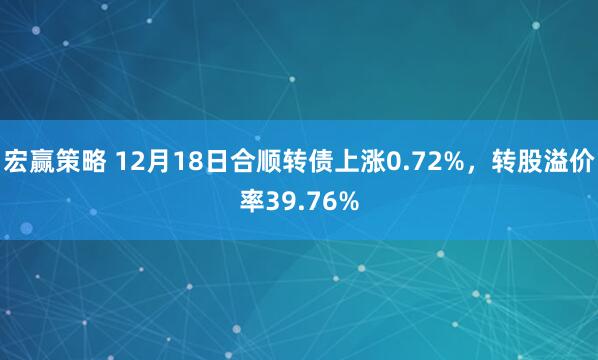 宏赢策略 12月18日合顺转债上涨0.72%，转股溢价率39.76%