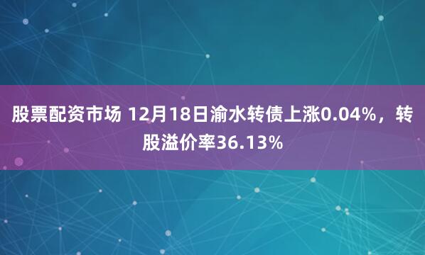 股票配资市场 12月18日渝水转债上涨0.04%,转股溢价率36.13%