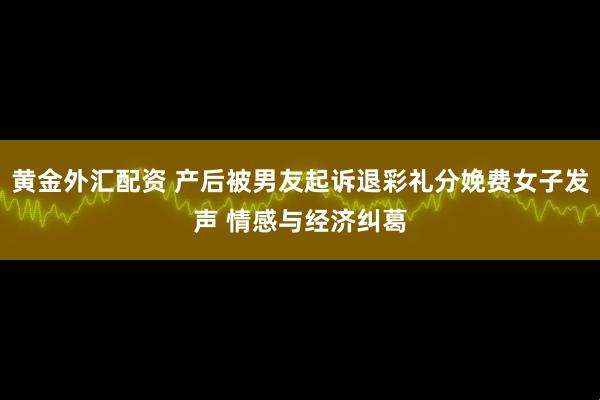 黄金外汇配资 产后被男友起诉退彩礼分娩费女子发声 情感与经济纠葛