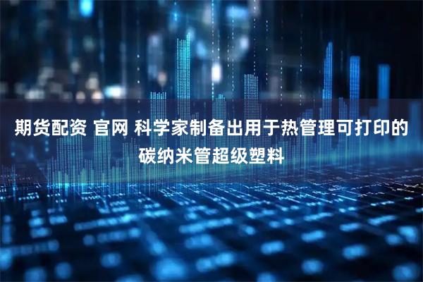 期货配资 官网 科学家制备出用于热管理可打印的碳纳米管超级塑料