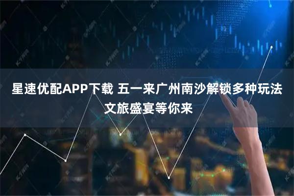 星速优配APP下载 五一来广州南沙解锁多种玩法 文旅盛宴等你来
