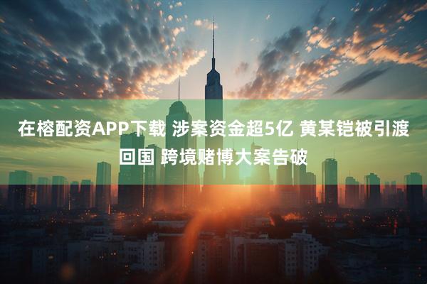 在榕配资APP下载 涉案资金超5亿 黄某铠被引渡回国 跨境赌博大案告破
