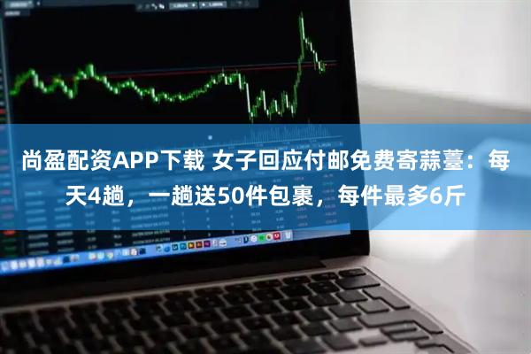 尚盈配资APP下载 女子回应付邮免费寄蒜薹：每天4趟，一趟送50件包裹，每件最多6斤