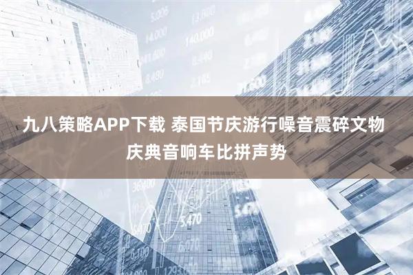 九八策略APP下载 泰国节庆游行噪音震碎文物 庆典音响车比拼声势