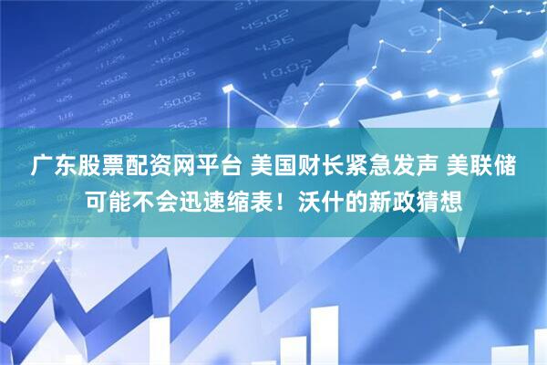 广东股票配资网平台 美国财长紧急发声 美联储可能不会迅速缩表！沃什的新政猜想