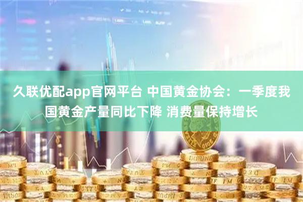 久联优配app官网平台 中国黄金协会：一季度我国黄金产量同比下降 消费量保持增长